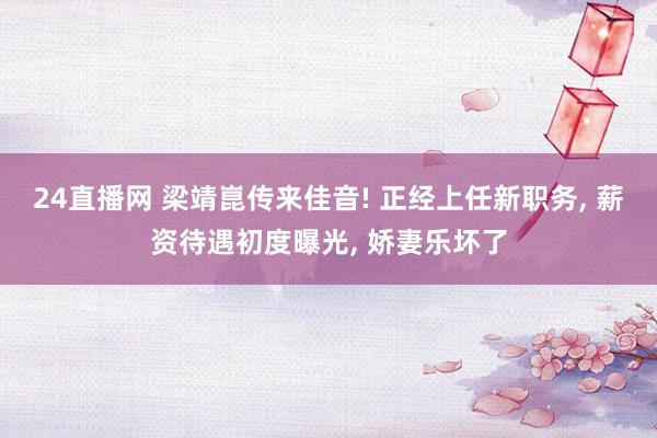 24直播网 梁靖崑传来佳音! 正经上任新职务， 薪资待遇初度曝光， 娇妻乐坏了