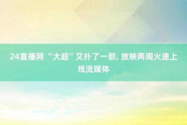 24直播网 “大超”又扑了一部， 放映两周火速上线流媒体