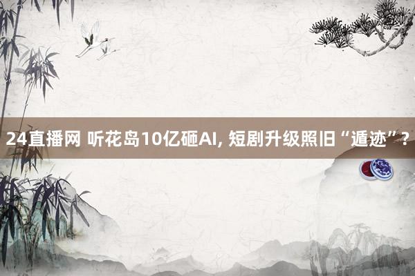 24直播网 听花岛10亿砸AI， 短剧升级照旧“遁迹”?