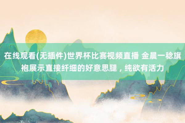 在线观看(无插件)世界杯比赛视频直播 金晨一稔旗袍展示直接纤细的好意思腿 ，<a href=