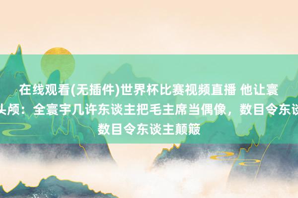在线观看(无插件)世界杯比赛视频直播 他让寰宇低下头颅：全寰宇几许东谈主把毛主席当偶像，数目令东谈主颠簸