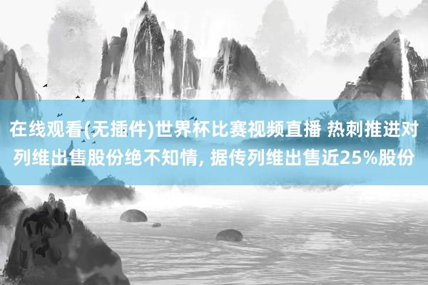 在线观看(无插件)世界杯比赛视频直播 热刺推进对列维出售股份绝不知情， 据传列维出售近25%股份