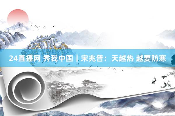 24直播网 秀我中国｜宋兆普：天越热 越要防寒