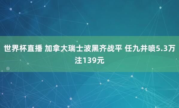 世界杯直播 加拿大瑞士波黑齐战平 任九井喷5.3万注139元