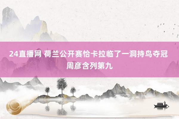 24直播网 荷兰公开赛恰卡拉临了一洞持鸟夺冠 周彦含列第九