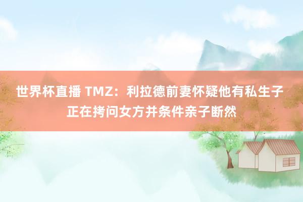 世界杯直播 TMZ：利拉德前妻怀疑他有私生子 正在拷问女方并条件亲子断然