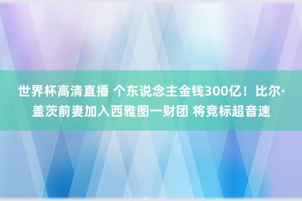 世界杯高清直播 个东说念主金钱300亿！比尔·盖茨前妻加入西雅图一财团 将竞标超音速