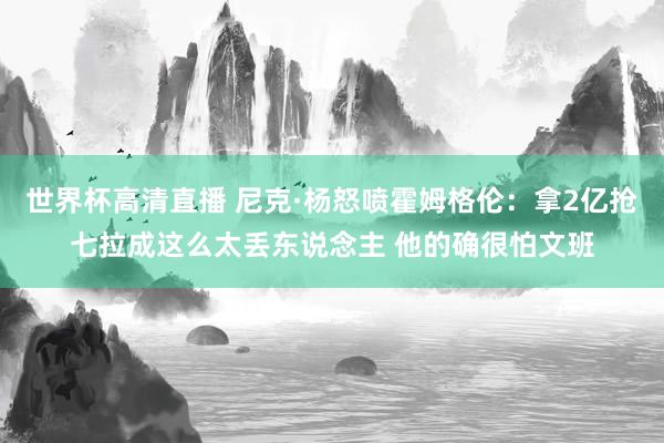 世界杯高清直播 尼克·杨怒喷霍姆格伦：拿2亿抢七拉成这么太丢东说念主 他的确很怕文班