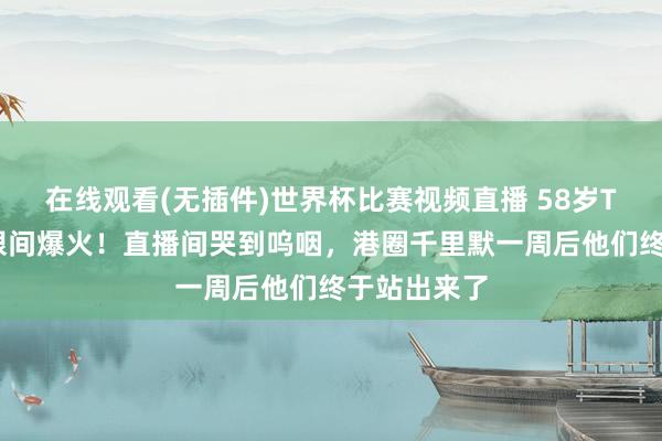 在线观看(无插件)世界杯比赛视频直播 58岁TVB残害眨眼间爆火！直播间哭到呜咽，港圈千里默一周后他们终于站出来了