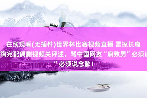 在线观看(无插件)世界杯比赛视频直播 雷探长赢了！立陶宛配偶删视频关评述，骂中国网友“腐败男”必须说念歉！