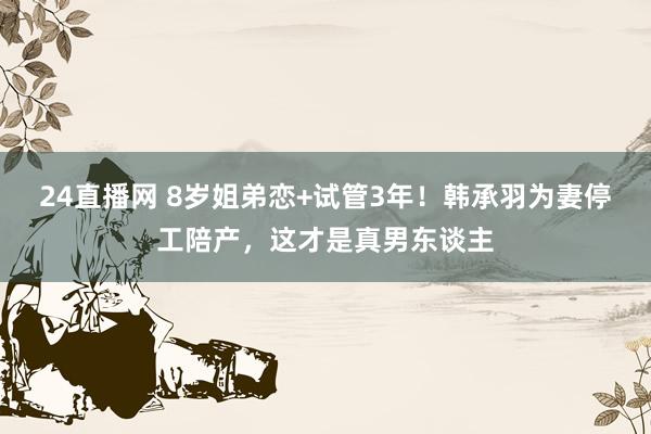 24直播网 8岁姐弟恋+试管3年！韩承羽为妻停工陪产，这才是真男东谈主