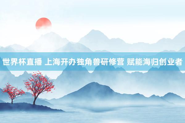 世界杯直播 上海开办独角兽研修营 赋能海归创业者