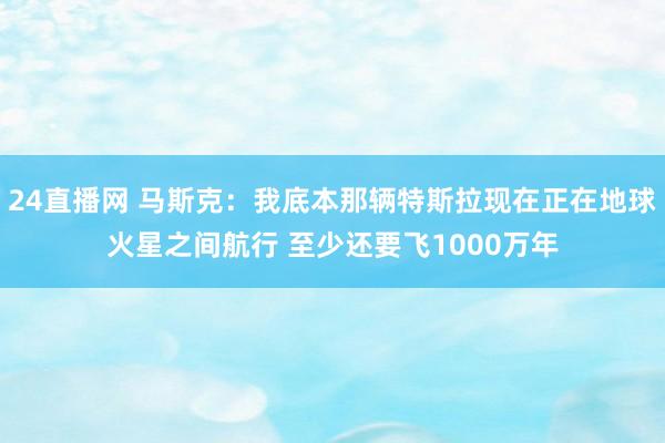 24直播网 马斯克：我底本那辆特斯拉现在正在地球火星之间航行 至少还要飞1000万年