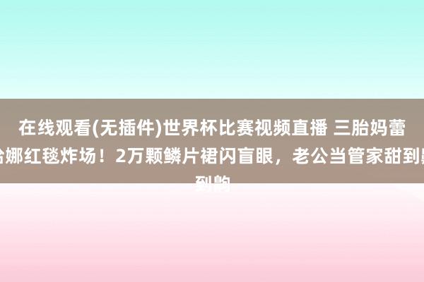 在线观看(无插件)世界杯比赛视频直播 三胎妈蕾哈娜红毯炸场！2万颗鳞片裙闪盲眼，老公当管家甜到齁