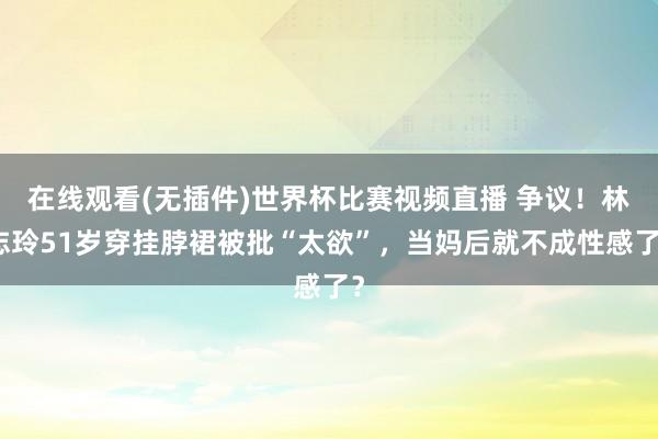 在线观看(无插件)世界杯比赛视频直播 争议！林志玲51岁穿挂脖裙被批“太欲”，当妈后就不成性感了？