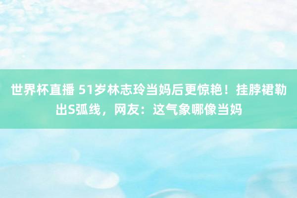 世界杯直播 51岁林志玲当妈后更惊艳！挂脖裙勒出S弧线，网友：这气象哪像当妈