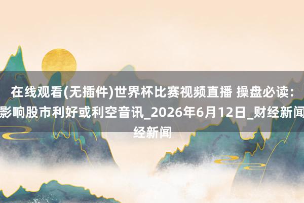 在线观看(无插件)世界杯比赛视频直播 操盘必读：影响股市利好或利空音讯_2026年6月12日_财经新闻