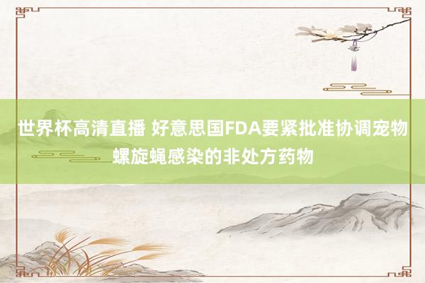 世界杯高清直播 好意思国FDA要紧批准协调宠物螺旋蝇感染的非处方药物