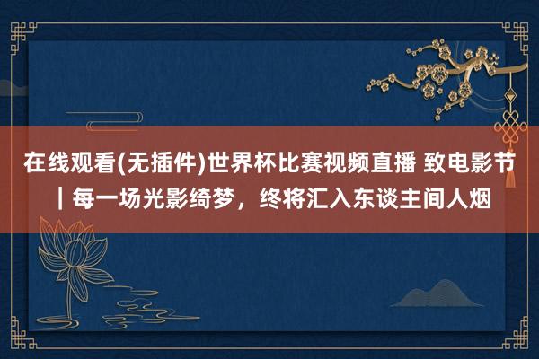 在线观看(无插件)世界杯比赛视频直播 致电影节｜每一场光影绮梦，终将汇入东谈主间人烟
