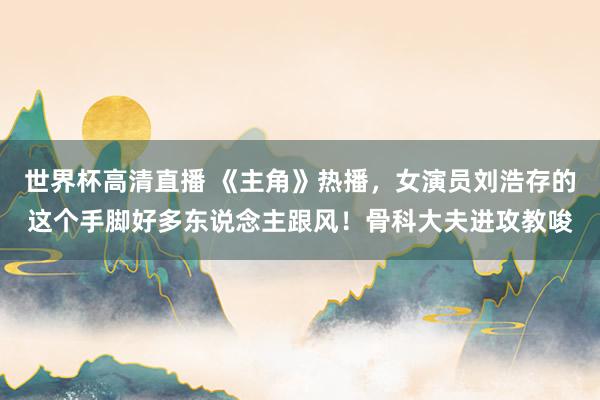 世界杯高清直播 《主角》热播，女演员刘浩存的这个手脚好多东说念主跟风！骨科大夫进攻教唆