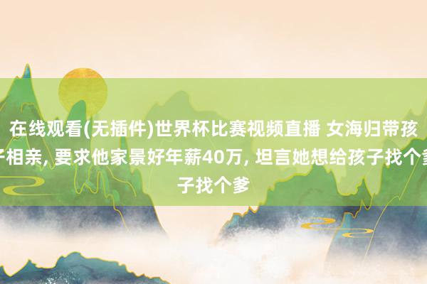 在线观看(无插件)世界杯比赛视频直播 女海归带孩子相亲， 要求他家景好年薪40万， 坦言她想给孩子找个爹