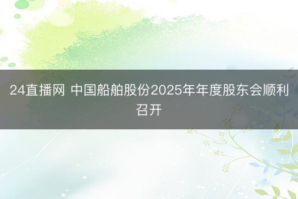 24直播网 中国船舶股份2025年年度股东会顺利召开