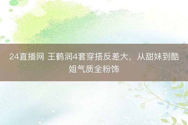 24直播网 王鹤润4套穿搭反差大，从甜妹到酷姐气质全粉饰