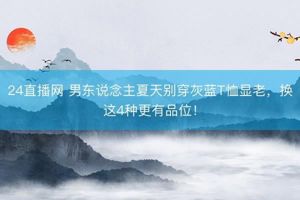 24直播网 男东说念主夏天别穿灰蓝T恤显老，换这4种更有品位！