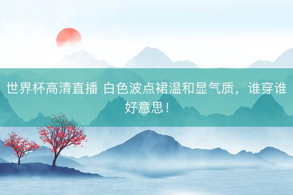 世界杯高清直播 白色波点裙温和显气质，谁穿谁好意思！