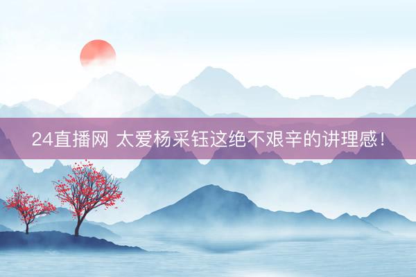 24直播网 太爱杨采钰这绝不艰辛的讲理感！