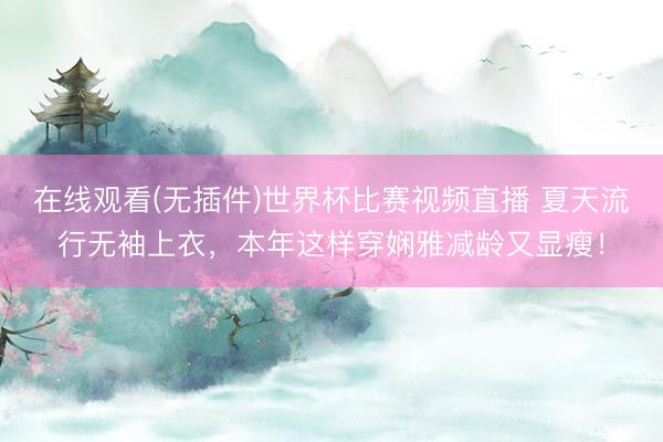 在线观看(无插件)世界杯比赛视频直播 夏天流行无袖上衣，本年这样穿娴雅减龄又显瘦！