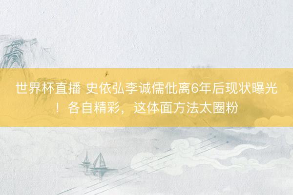 世界杯直播 史依弘李诚儒仳离6年后现状曝光！各自精彩，这体面方法太圈粉