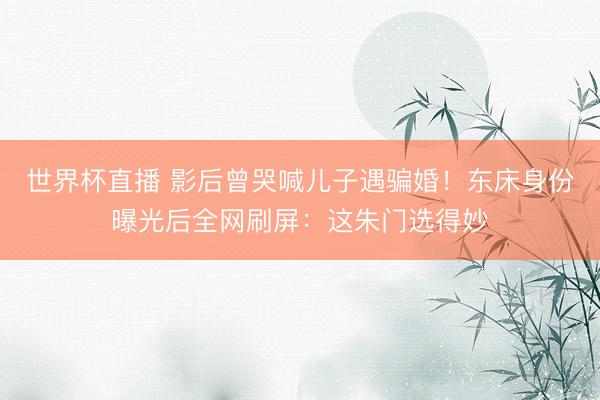 世界杯直播 影后曾哭喊儿子遇骗婚！东床身份曝光后全网刷屏：这朱门选得妙