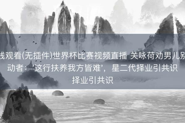在线观看(无插件)世界杯比赛视频直播 关咏荷劝男儿别行动者：'这行扶养我方皆难'，星二代择业引共识