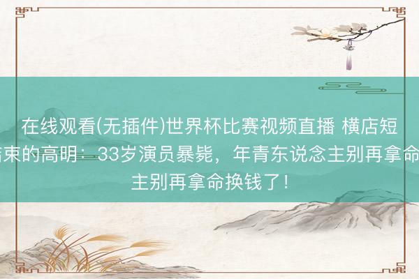 在线观看(无插件)世界杯比赛视频直播 横店短剧7天结束的高明：33岁演员暴毙，年青东说念主别再拿命换钱了！