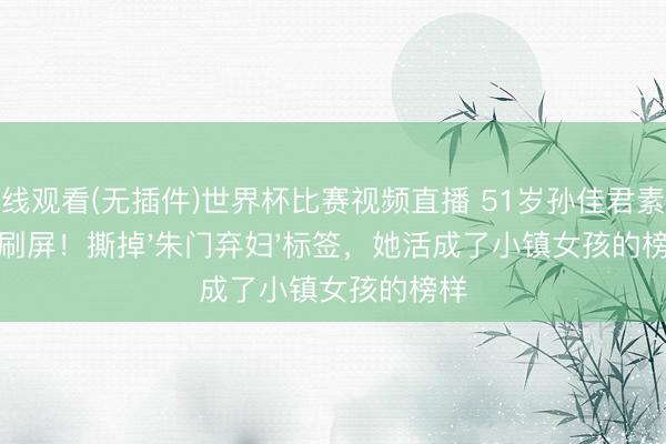 在线观看(无插件)世界杯比赛视频直播 51岁孙佳君素颜照刷屏！撕掉'朱门弃妇'标签，她活成了小镇女孩的榜样