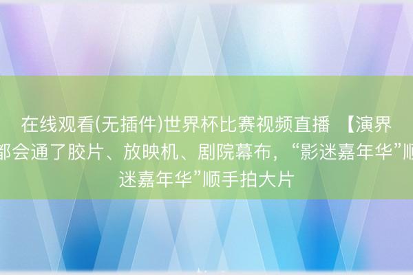 在线观看(无插件)世界杯比赛视频直播 【演界】每一处都会通了胶片、放映机、剧院幕布,“影迷嘉年华”顺手拍大片