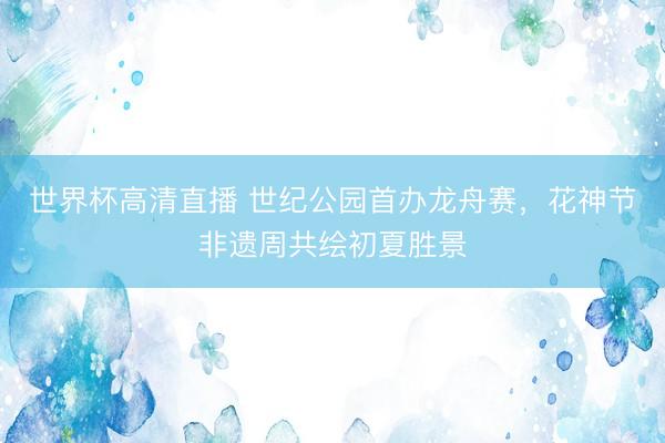 世界杯高清直播 世纪公园首办龙舟赛，花神节非遗周共绘初夏胜景