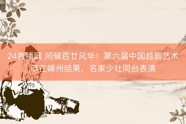 24直播网 问候百廿风华!第六届中国越剧艺术节在嵊州结果,名家少壮同台表演