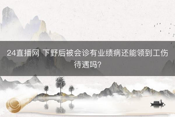 24直播网 下野后被会诊有业绩病还能领到工伤待遇吗？