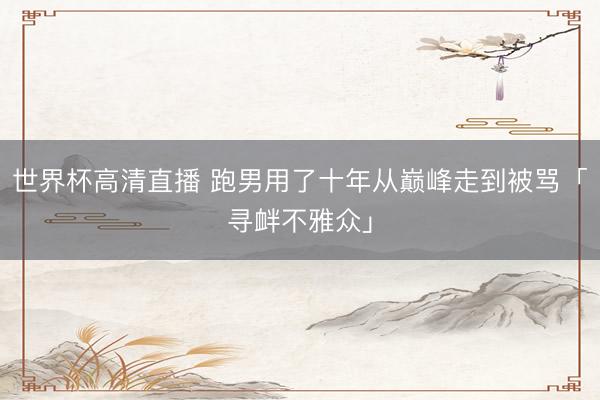世界杯高清直播 跑男用了十年从巅峰走到被骂「寻衅不雅众」