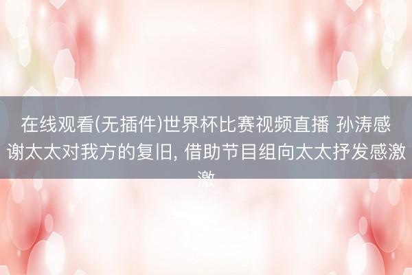 在线观看(无插件)世界杯比赛视频直播 孙涛感谢太太对我方的复旧， 借助节目组向太太抒发感激