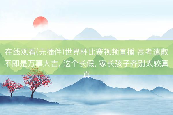 在线观看(无插件)世界杯比赛视频直播 高考遣散不即是万事大吉， 这个长假， 家长孩子齐别太较真
