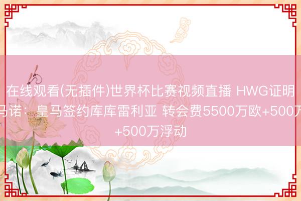 在线观看(无插件)世界杯比赛视频直播 HWG证明！罗马诺：皇马签约库库雷利亚 转会费5500万欧+500万浮动