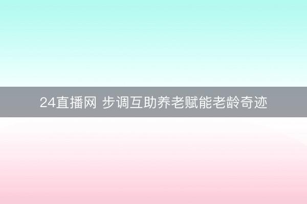 24直播网 步调互助养老赋能老龄奇迹