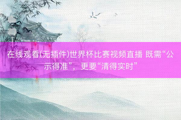 在线观看(无插件)世界杯比赛视频直播 既需“公示得准”,更要“清得实时”