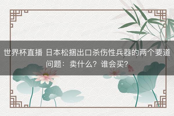 世界杯直播 日本松捆出口杀伤性兵器的两个要道问题：卖什么？谁会买？
