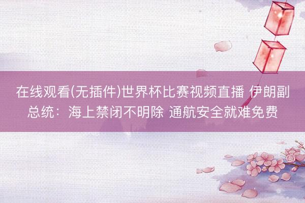 在线观看(无插件)世界杯比赛视频直播 伊朗副总统：海上禁闭不明除 通航安全就难免费
