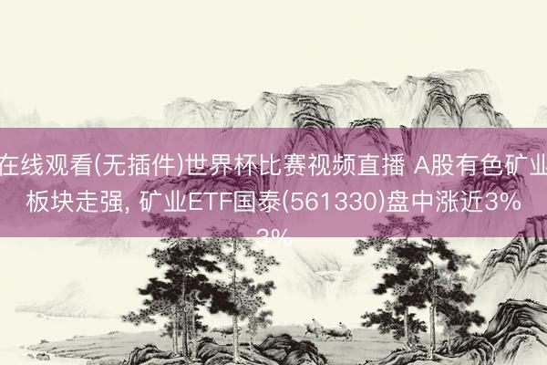 在线观看(无插件)世界杯比赛视频直播 A股有色矿业板块走强， 矿业ETF国泰(561330)盘中涨近3%