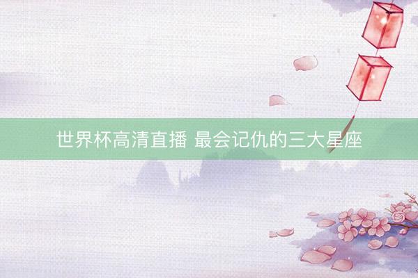 世界杯高清直播 最会记仇的三大星座